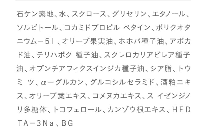石ケン素地、水、スクロース、グリセリン、エタノール、ソルビトール、コカミドプロピル ベタイン、ポリクオタニウム－５１、オリーブ果実油、ホホバ種子油、アボカド油、テリハボク 種子油、スクレロカリアビレア種子油、オプンチアフィクスインジカ種子油、シア脂、トウミ ツ、α－グルカン、グルコシルセラミド、酒粕エキス、オリーブ葉エキス、コメヌカエキス、ス イゼンジノリ多糖体、トコフェロール、カンゾウ根エキス、ＨＥＤＴＡ－３Ｎａ、ＢＧ