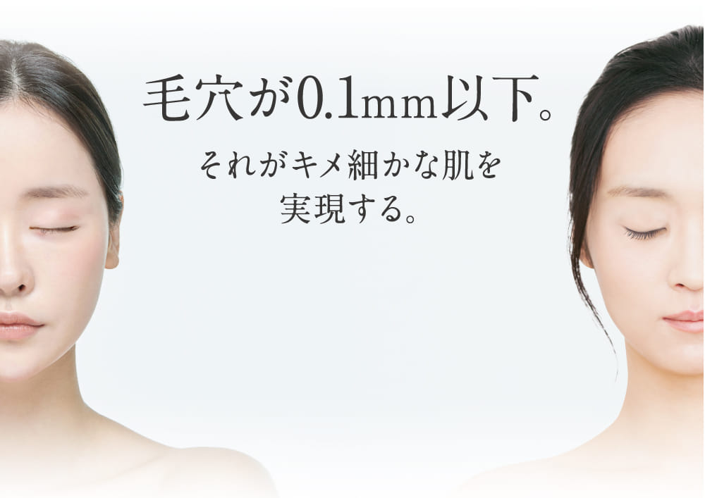 毛穴が0.1mm以下。 それがキメ細かな肌を実現する。
