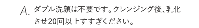 クレンジング後、乳化させ20回以上すすぎください。