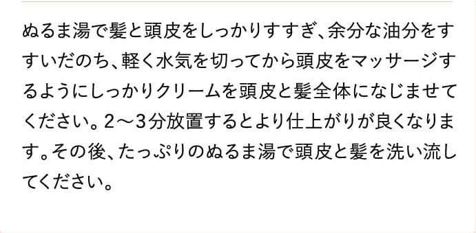 ぬるま湯で髪と頭皮をしっかりすすぎ、余分な油分をすすいだのち、軽く水気を切ってから頭皮をマッサージするようにしっかりクリームを頭皮と髪全体になじませてください。