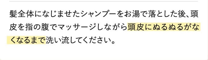 髪全体になじませたシャンプーをお湯で落とした後、頭皮を指の腹でマッサージしながら頭皮にぬるぬるがなくなるまで洗い流してください。