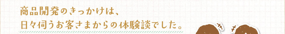 商品開発にきっかけは、日々伺うお客さまからの体験談でした