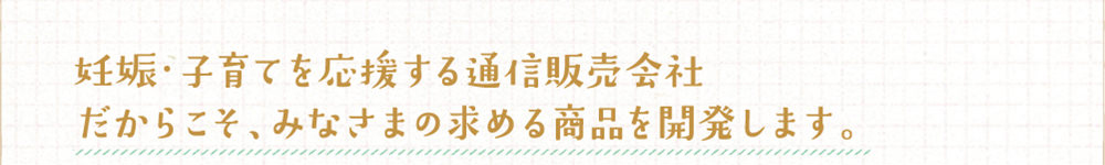 妊娠・子育てを応援する通信会社だからこそ、みなさまの求める商品を開発します
