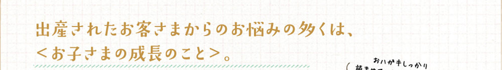出産されたお客さまからのお悩みの多くは、お子さまの成長のこと