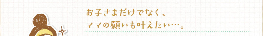 お子さまだけでなくママの願いも叶えたい...