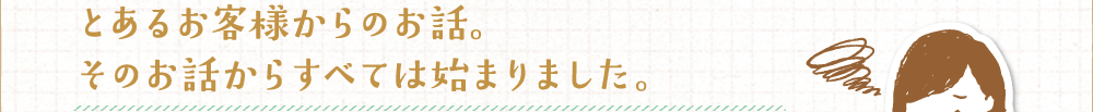 とあるお客様からのお話。そのお話からすべては始まりました。