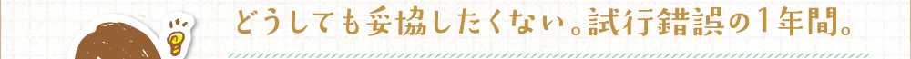 どうしても妥協したくない。試行錯誤の１年間。