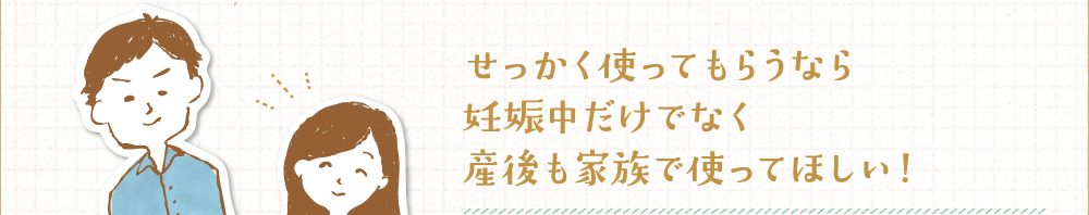 せっかく使ってもらうなら妊娠中だけでなく産後も家族で使ってほしい！