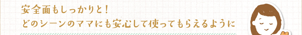 安全面もしっかりと！どのシーンのママにも安心して使ってもらえるように