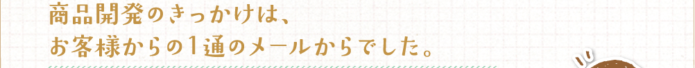 商品開発のきっかけは、お客様からの1通のメールからでした。