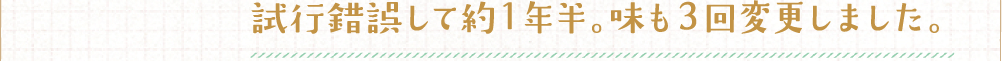 試行錯誤して約1年半。味も3回変更しました。