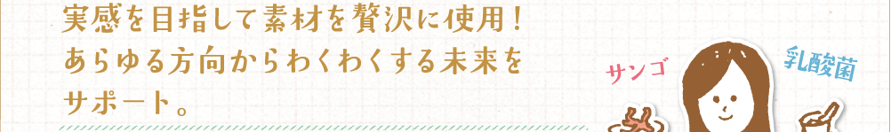 実感を目指して素材を贅沢に使用！あらゆる方向からわくわくする未来をサポート。