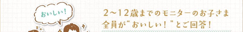 2～12歳までのモニターのお子さま全員が“おいしい！”とご回答！ 