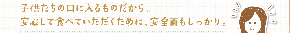 子供たちの口に入るものだから。安心して食べていただくために、安全面もしっかり。