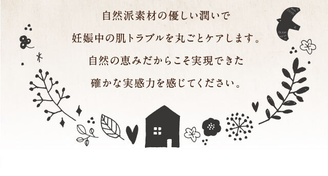 自然派素材の優しい潤いで妊娠中の肌トラブルを丸ごとケアします。自然の恵みだからこそ実現できた確かな実感力を感じてください。