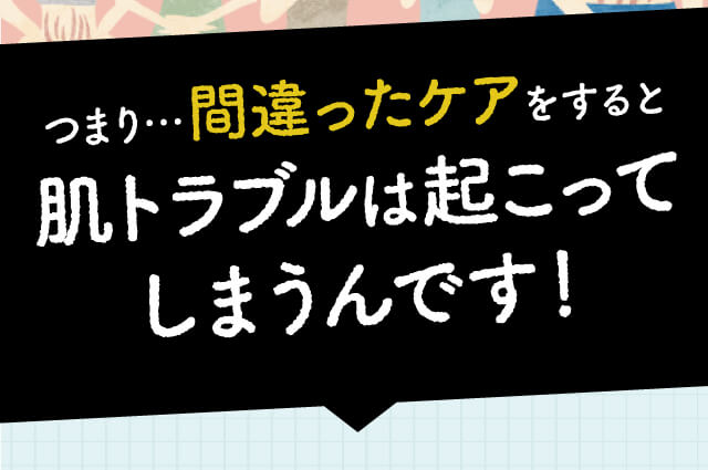 つまり…間違ったケアをすると肌トラブルは起こってしまうんです！