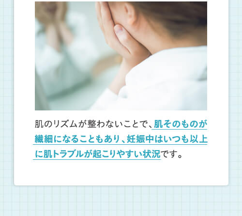 肌そのものが繊細になることもあり、妊娠中はいつも以上に肌トラブルが起こりやすい状況