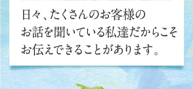 日々、たくさんのお客様のお話を聞いている私達だからこそお伝えできることがあります。