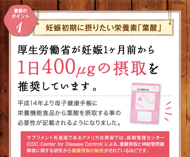 厚生労働省が妊娠1ヶ月前から1日400μgの摂取を推奨しています。