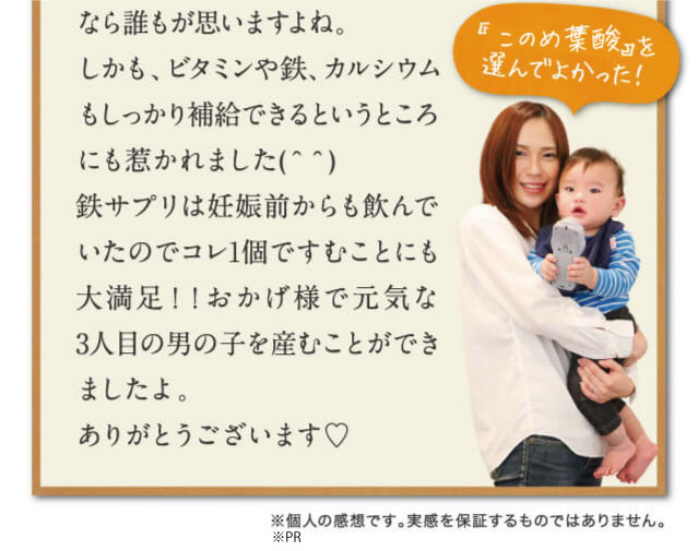なら誰もが思いますよね。しかも、ビタミンや鉄、カルシウムもしっかり補給できるというところにも惹かれました(＾＾)鉄サプリは妊娠前からも飲んでいたのでコレ1個ですむことにも大満足！！おかげ様で元気な3人目の男の子を産むことができましたよ。ありがとうございます♡