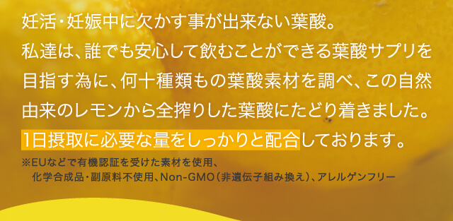 妊活・妊娠中に欠かす事が出来ない葉酸。私達は、誰でも安心して飲むことができる葉酸サプリを目指す為に、何十種類もの葉酸素材を調べ、この自然由来のレモンから全搾りした葉酸にたどり着きました。1日摂取に必要な量をしっかりと配合しております。
