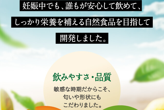 妊娠中でも、誰もが安心して飲めて、しっかり栄養を補える自然食品を目指して開発しました。