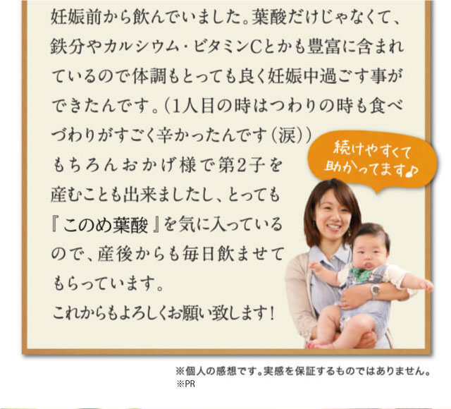 妊娠前から飲んでいました。葉酸だけじゃなくて、鉄分やカルシウム・ビタミンCとかも豊富に含まれているので体調もとっても良く妊娠中過ごす事ができたんです。（1人目の時はつわりの時も食べづわりがすごく辛かったんです（涙））もちろんおかげ様で第2子を産むことも出来ましたし、とっても『はぐくみ葉酸』を気に入っているので、産後からも毎日飲ませてもらっています。これからもよろしくお願い致します！