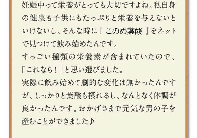 妊娠中って栄養がとっても大切ですよね。私自身の健康も子供にもたっぷりと栄養を与えないといけないし。そんな時に『はぐくみ葉酸』をネットで見つけて飲み始めたんです。
すっごい種類の栄養素が含まれていたので、「これなら！」と思い選びました。実際に飲み始めて劇的な変化は無かったんですが、しっかりと葉酸も摂れるし、なんとなく体調が良かったんです。おかげさまで元気な男の子を産むことができました♪