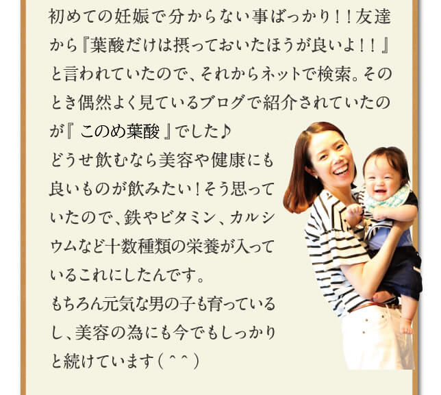 初めての妊娠で分からない事ばっかり！！友達から『葉酸だけは摂っておいたほうが良いよ！！』と言われていたので、それからネットで検索。そのとき偶然よく見ているブログで紹介されていたのが『はぐくみ葉酸』でした♪どうせ飲むなら美容や健康にも良いものが飲みたい！そう思っていたので、鉄やビタミン、カルシウムなど十数種類の栄養が入っているこれにしたんです。もちろん元気な男の子も育っているし、美容の為にも今でもしっかりと続けています（＾＾）