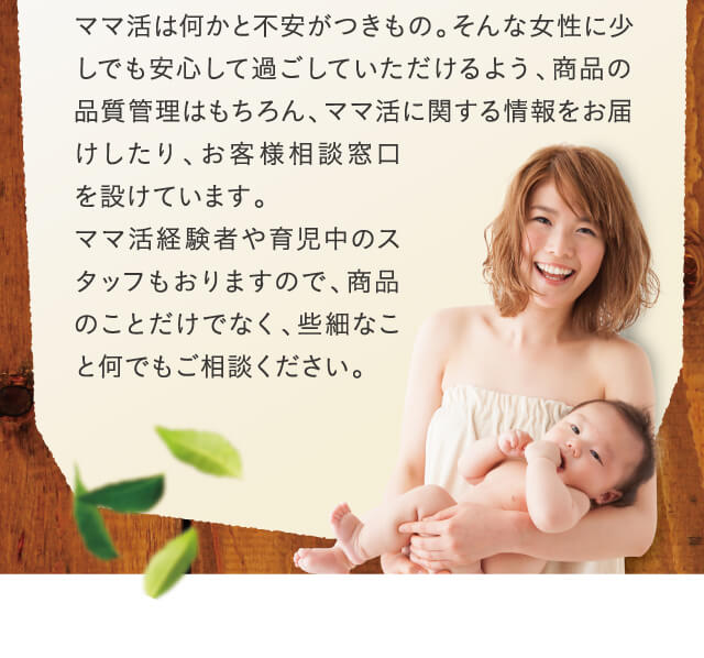 ママ活は何かと不安がつきもの。そんな女性に少しでも安心して過ごしていただけるよう、商品の品質管理はもちろん、ママ活に関する情報をお届けしたり、お客様相談窓口を設けています。ママ活経験者や育児中のスタッフもおりますので、商品のことだけでなく、些細なこと何でもご相談ください。