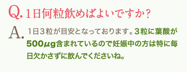 。Q.１日何粒飲めばよいですか？A.１日３粒が目安となっております。３粒に葉酸が500μg含まれているので妊娠中の方は特に毎日欠かさずに飲んでくださいね