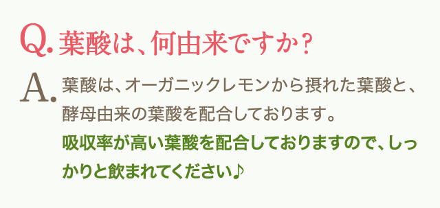 Q.葉酸は、何由来ですか？A.葉酸は、オーガニックレモンから摂れた葉酸と、酵母由来の葉酸を配合しております。吸収率が高い葉酸を配合しておりますので、しっかりと飲まれてください♪