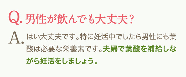 Q.男性が飲んでも大丈夫？A.はい大丈夫です。特に妊活中でしたら男性にも葉酸は必要な栄養素です。夫婦で葉酸を補給しながら妊活をしましょう。