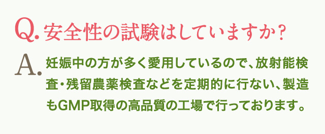 Q.安全性の試験はしていますか？A.妊娠中の方が多く愛用しているので、放射能検査・残留農薬検査などを定期的に行ない、製造もGMP取得の高品質の工場で行っております。