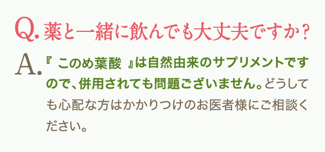 Q.薬と一緒に飲んでも大丈夫ですか？A.『はぐくみ葉酸』は自然由来のサプリメントですので、併用されても問題ございません。どうしても心配な方はかかりつけのお医者様にご相談ください。