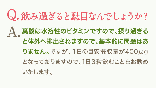 Q.飲み過ぎると駄目なんでしょうか？A.葉酸は水溶性のビタミンですので、摂り過ぎると体外へ排出されますので、基本的に問題はありません。ですが、１日の目安摂取量が400μｇとなっておりますので、1日３粒飲むことをお勧めいたします。