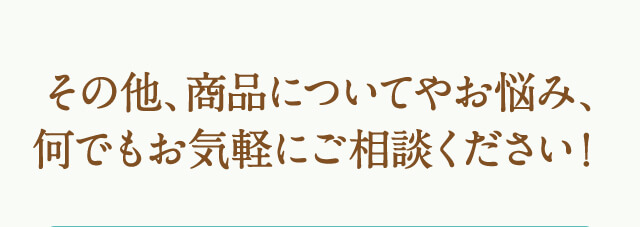 その他、商品についてやお悩み、何でもお気軽にご相談ください！